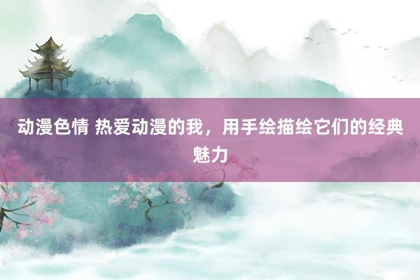 动漫色情 热爱动漫的我，用手绘描绘它们的经典魅力