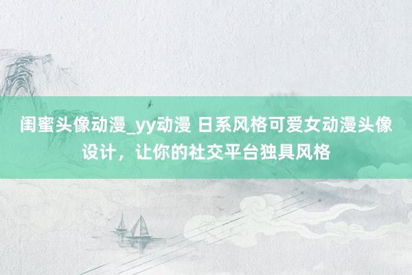 闺蜜头像动漫_yy动漫 日系风格可爱女动漫头像设计，让你的社交平台独具风格