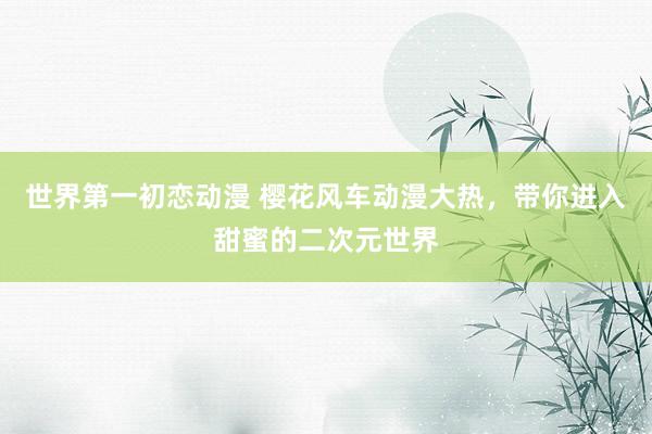 世界第一初恋动漫 樱花风车动漫大热，带你进入甜蜜的二次元世界