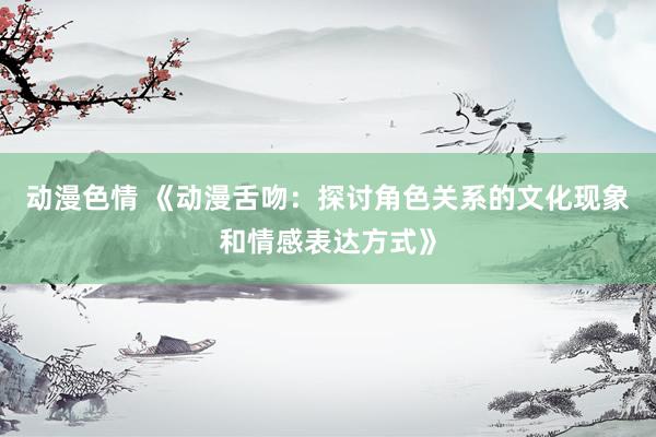 动漫色情 《动漫舌吻：探讨角色关系的文化现象和情感表达方式》