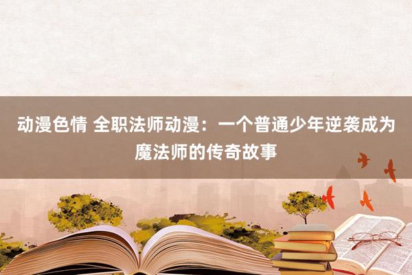 动漫色情 全职法师动漫：一个普通少年逆袭成为魔法师的传奇故事