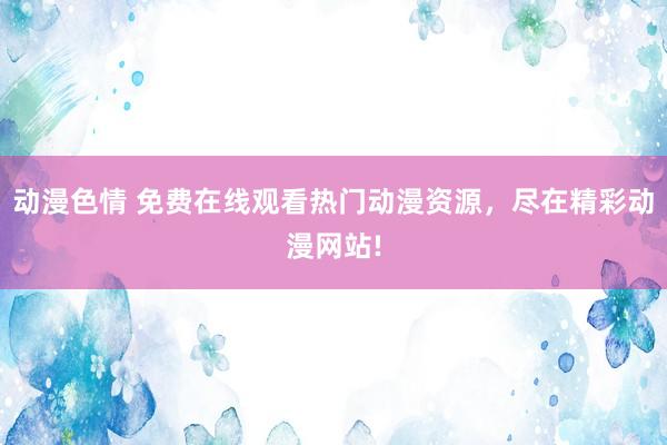 动漫色情 免费在线观看热门动漫资源，尽在精彩动漫网站!