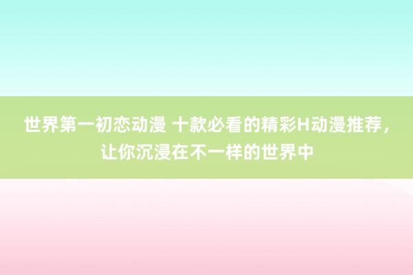 世界第一初恋动漫 十款必看的精彩H动漫推荐，让你沉浸在不一样的世界中