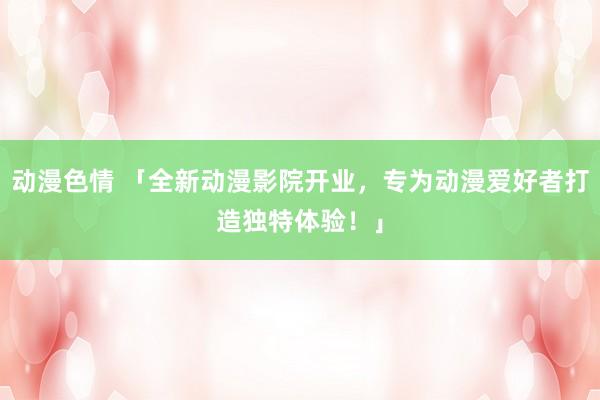 动漫色情 「全新动漫影院开业，专为动漫爱好者打造独特体验！」