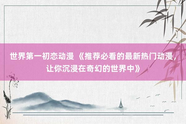 世界第一初恋动漫 《推荐必看的最新热门动漫，让你沉浸在奇幻的世界中》