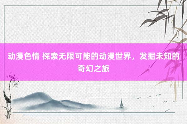 动漫色情 探索无限可能的动漫世界，发掘未知的奇幻之旅