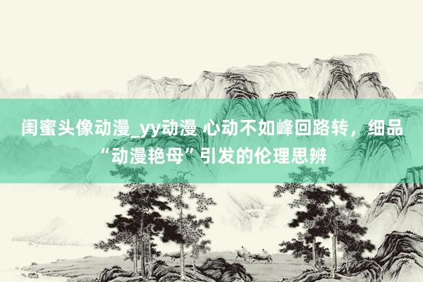 闺蜜头像动漫_yy动漫 心动不如峰回路转，细品“动漫艳母”引发的伦理思辨