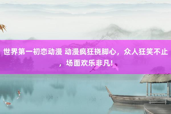世界第一初恋动漫 动漫疯狂挠脚心，众人狂笑不止，场面欢乐非凡!