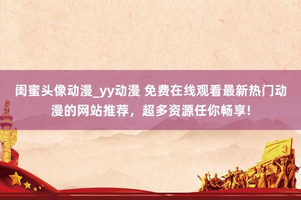 闺蜜头像动漫_yy动漫 免费在线观看最新热门动漫的网站推荐，超多资源任你畅享!