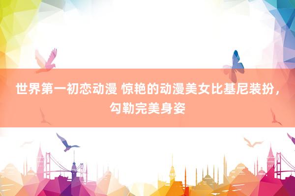 世界第一初恋动漫 惊艳的动漫美女比基尼装扮，勾勒完美身姿