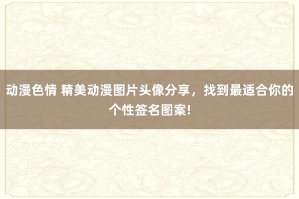 动漫色情 精美动漫图片头像分享，找到最适合你的个性签名图案!