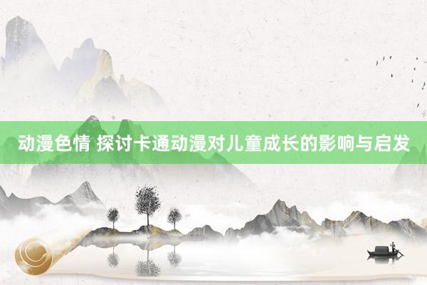 动漫色情 探讨卡通动漫对儿童成长的影响与启发