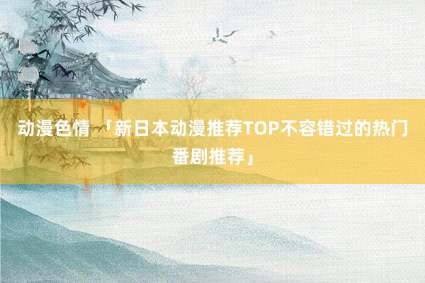 动漫色情 「新日本动漫推荐TOP不容错过的热门番剧推荐」