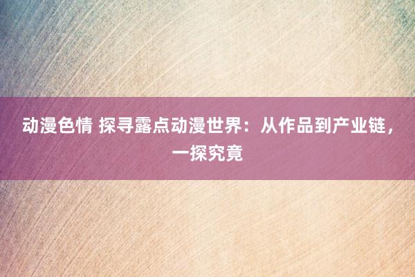 动漫色情 探寻露点动漫世界：从作品到产业链，一探究竟