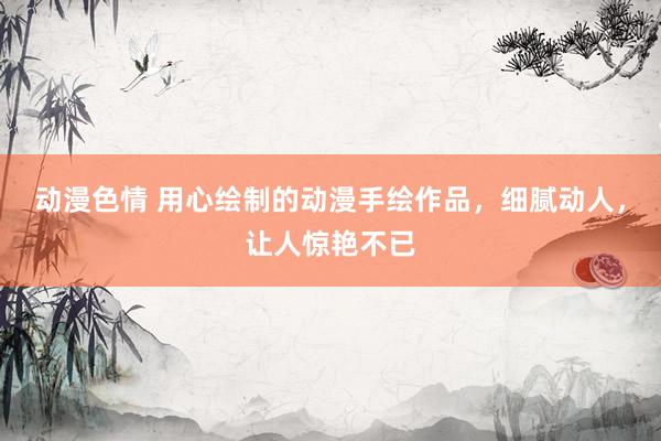动漫色情 用心绘制的动漫手绘作品，细腻动人，让人惊艳不已