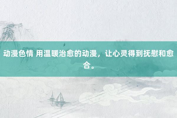 动漫色情 用温暖治愈的动漫，让心灵得到抚慰和愈合。