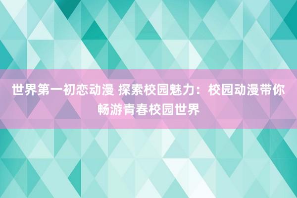 世界第一初恋动漫 探索校园魅力：校园动漫带你畅游青春校园世界