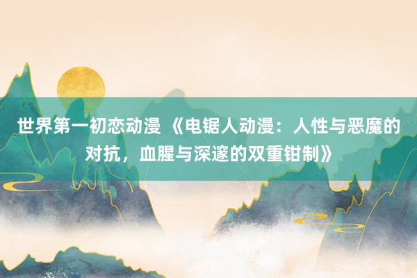 世界第一初恋动漫 《电锯人动漫：人性与恶魔的对抗，血腥与深邃的双重钳制》