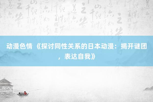 动漫色情 《探讨同性关系的日本动漫：揭开谜团，表达自我》