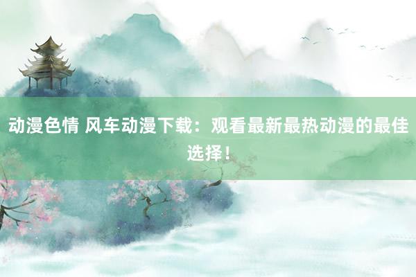 动漫色情 风车动漫下载：观看最新最热动漫的最佳选择！