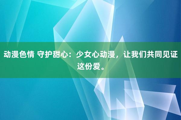 动漫色情 守护甜心：少女心动漫，让我们共同见证这份爱。