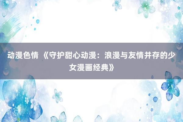 动漫色情 《守护甜心动漫：浪漫与友情并存的少女漫画经典》
