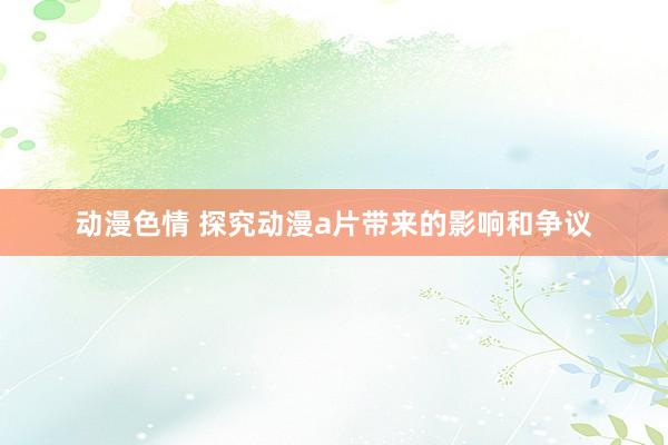 动漫色情 探究动漫a片带来的影响和争议