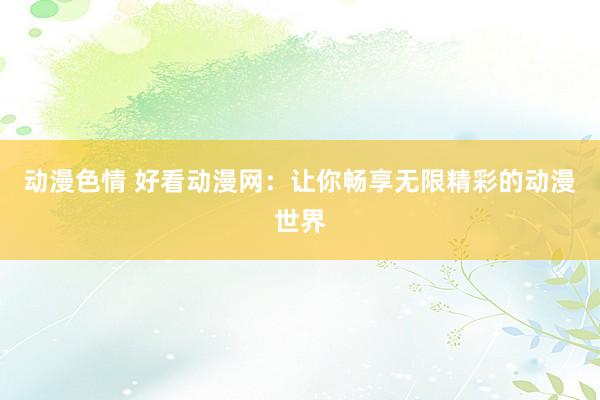 动漫色情 好看动漫网：让你畅享无限精彩的动漫世界