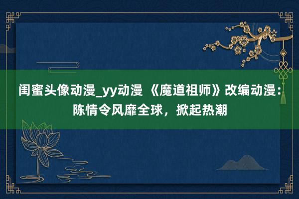 闺蜜头像动漫_yy动漫 《魔道祖师》改编动漫：陈情令风靡全球，掀起热潮