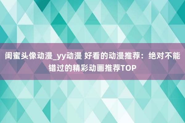 闺蜜头像动漫_yy动漫 好看的动漫推荐：绝对不能错过的精彩动画推荐TOP