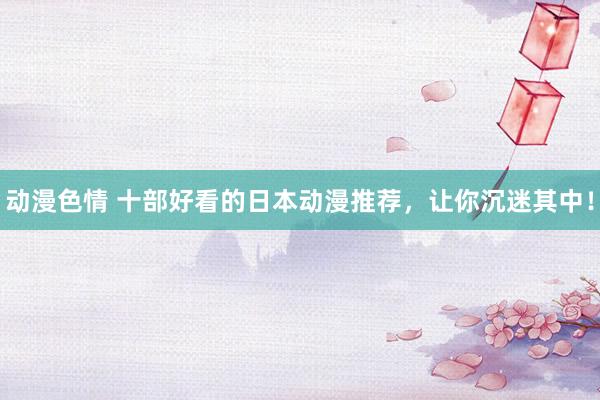 动漫色情 十部好看的日本动漫推荐，让你沉迷其中！