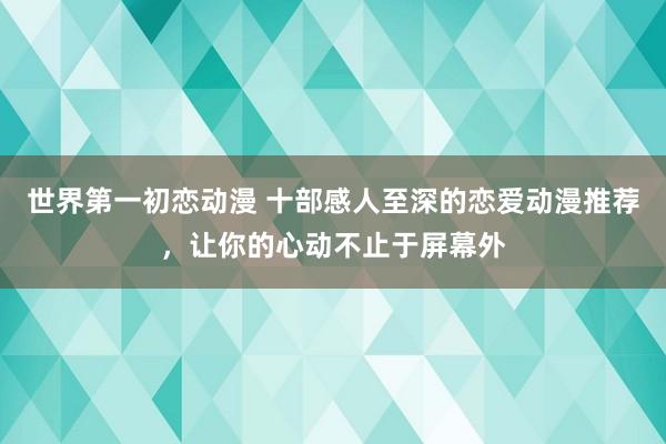 世界第一初恋动漫 十部感人至深的恋爱动漫推荐，让你的心动不止于屏幕外
