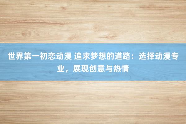 世界第一初恋动漫 追求梦想的道路：选择动漫专业，展现创意与热情