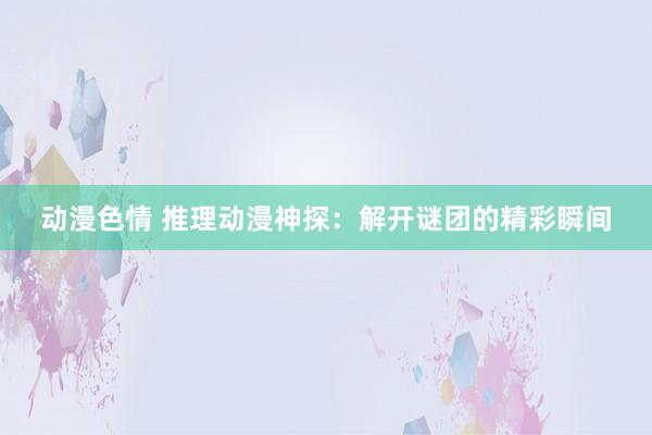 动漫色情 推理动漫神探：解开谜团的精彩瞬间