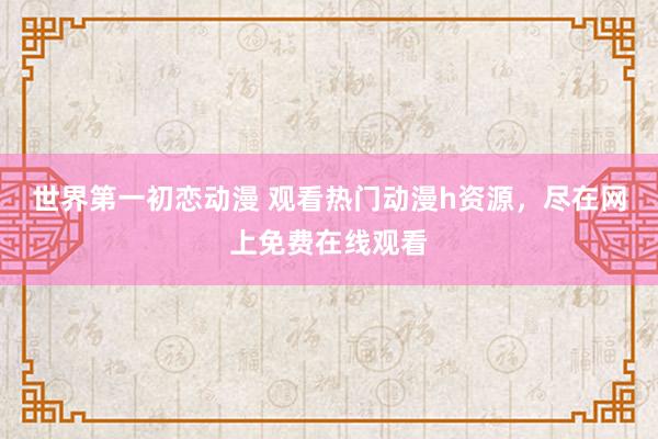 世界第一初恋动漫 观看热门动漫h资源，尽在网上免费在线观看