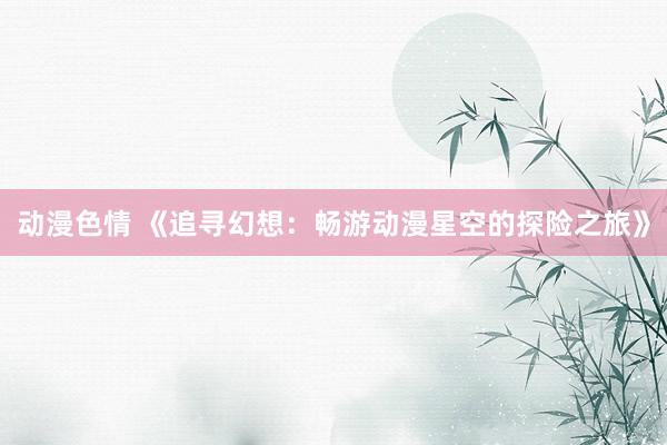 动漫色情 《追寻幻想：畅游动漫星空的探险之旅》
