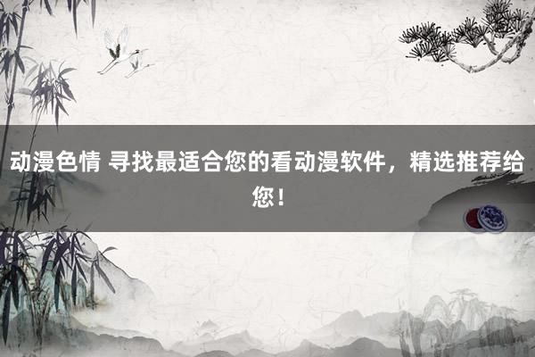 动漫色情 寻找最适合您的看动漫软件，精选推荐给您！