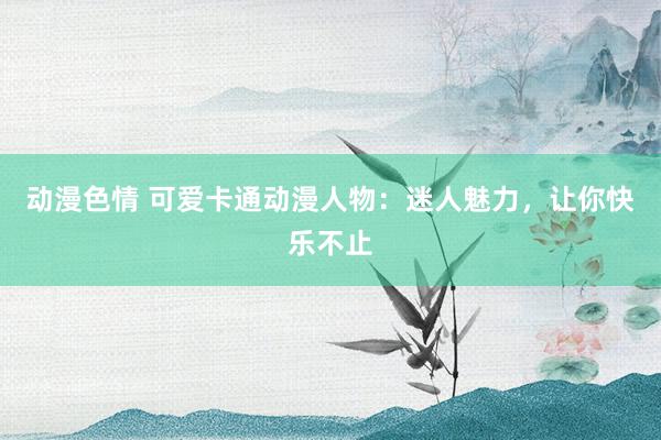 动漫色情 可爱卡通动漫人物：迷人魅力，让你快乐不止