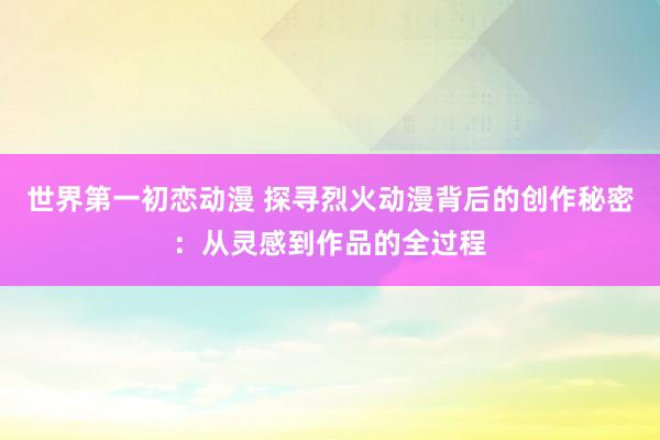 世界第一初恋动漫 探寻烈火动漫背后的创作秘密：从灵感到作品的全过程