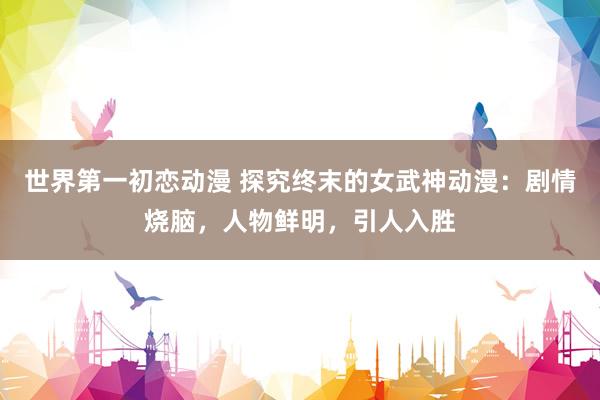 世界第一初恋动漫 探究终末的女武神动漫：剧情烧脑，人物鲜明，引人入胜