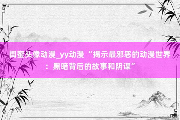 闺蜜头像动漫_yy动漫 “揭示最邪恶的动漫世界：黑暗背后的故事和阴谋”