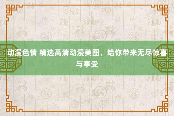 动漫色情 精选高清动漫美图，给你带来无尽惊喜与享受