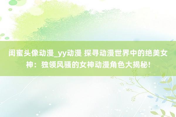 闺蜜头像动漫_yy动漫 探寻动漫世界中的绝美女神：独领风骚的女神动漫角色大揭秘!