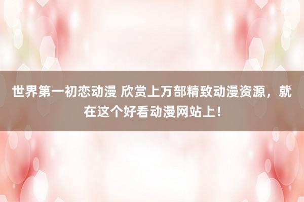 世界第一初恋动漫 欣赏上万部精致动漫资源，就在这个好看动漫网站上！