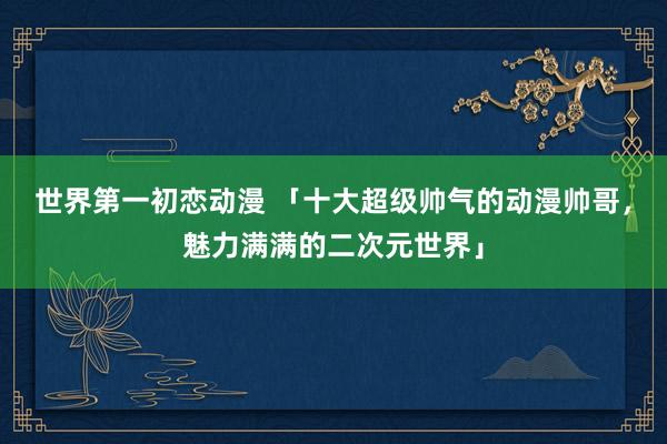 世界第一初恋动漫 「十大超级帅气的动漫帅哥，魅力满满的二次元世界」