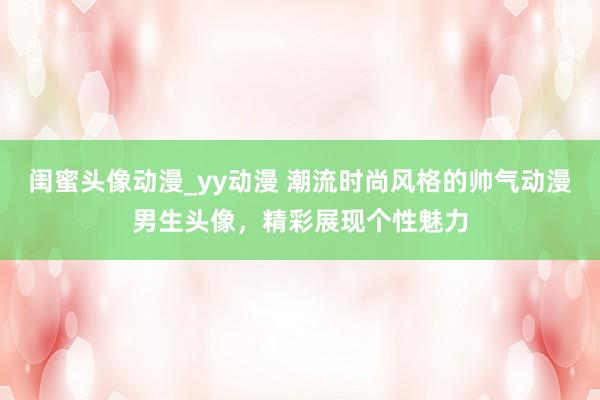 闺蜜头像动漫_yy动漫 潮流时尚风格的帅气动漫男生头像，精彩展现个性魅力
