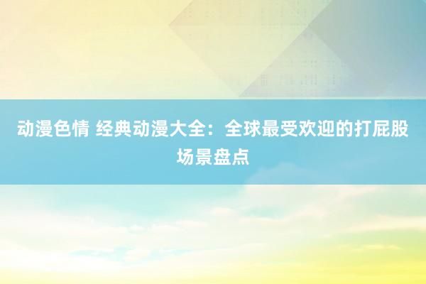 动漫色情 经典动漫大全：全球最受欢迎的打屁股场景盘点