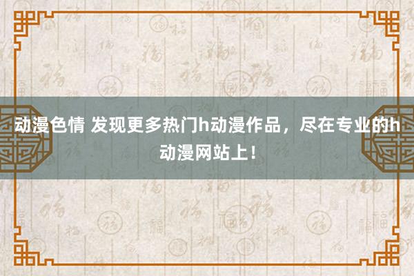 动漫色情 发现更多热门h动漫作品，尽在专业的h动漫网站上！