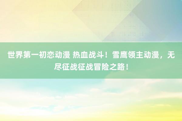 世界第一初恋动漫 热血战斗！雪鹰领主动漫，无尽征战征战冒险之路！
