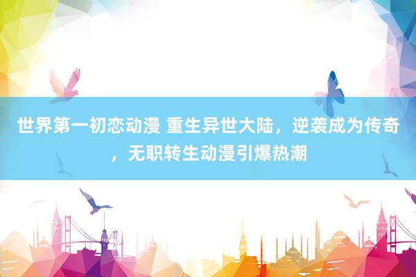 世界第一初恋动漫 重生异世大陆，逆袭成为传奇，无职转生动漫引爆热潮